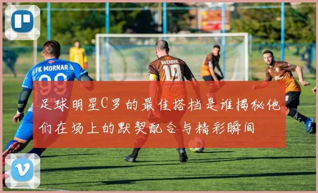 足球明星C罗的最佳搭档是谁揭秘他们在场上的默契配合与精彩瞬间