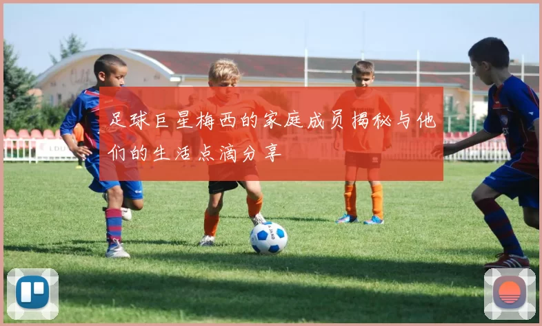 足球巨星梅西的家庭成员揭秘与他们的生活点滴分享