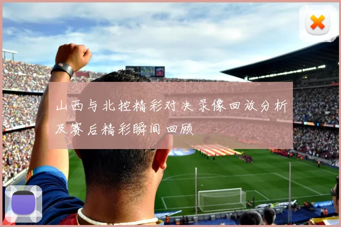 山西与北控精彩对决录像回放分析及赛后精彩瞬间回顾
