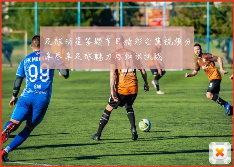足球明星答题节目精彩合集视频分享尽享足球魅力与知识挑战