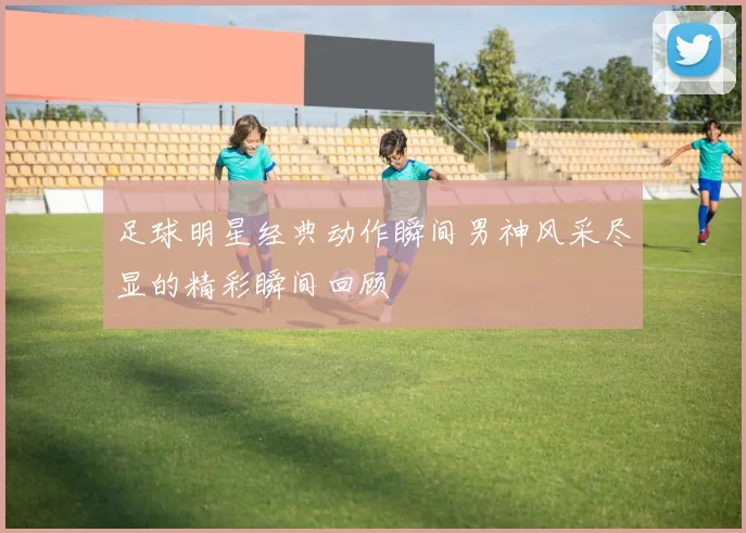 足球明星经典动作瞬间男神风采尽显的精彩瞬间回顾