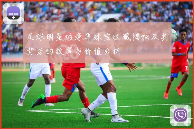 足球明星的奢华珠宝收藏揭秘及其背后的故事与价值分析